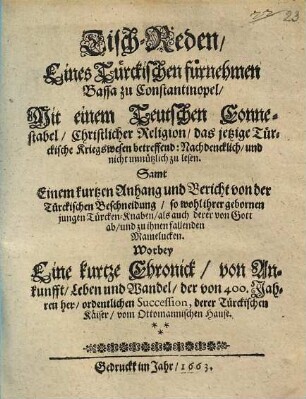 Tisch-Reden Eines Türckischen fürnehmen Bassa zu Constantinopel, Mit einem Teutschen Connestabel, Christlicher Religion, das jetzige Türckische Kriegswesen betreffend : Nachdencklich, und nicht unnützlich zu lesen. Samt Einem kurtzen Anhang und Bericht von der Türckischen Beschneidung, so wohl ihrer gebornen jungen Türcken-Knaben, als auch deren von Gott ab, und zu ihnen fallenden Mamelucken. Worbey Eine kurtze Chronick, von Ankunfft, Leben und Wandel, der von 400. Jahren her, ordentlichen Succession, derer Türckischen Käiser, vom Ottomannischen Hause
