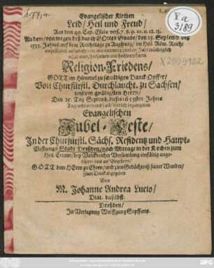 Evangelischer Kirchen Leid/ Heil und Freud : Aus dem 49. Cap. Esaiae vers. 7. 8. 9. 10. 11. 12. 13. An dem/ von wegen deß durch Gottes Gnade/ den 25. Septemb. deß 1555. Jahres auf dem Reichstage zu Augspurg/ im Heil. Röm. Reiche einhelliglich aufgerichteten/ und nunmehr hundert Jahr mächtiglich erhaltenen/ heilsamen und hochverpönten Religion-Friedens ... zu schuldigen Danck-Opffer/ Von Churfürstl. Durchlaucht. zu Sachsen ... Den 25. Tag Septemb. dieses 1655sten Jahres Angordneten und hochfeyerlich begangenen Evangelischen Jubel-Feste/ In der Churfürstl. Sächs. Residentz und Haupt-VestungsStadt Dreßden/ nach Mittage in der Kirchen zum Heil. Creutze/ bey Volckreicher Versamlung einfälig angeführet