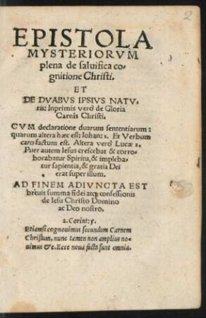 EPISTOLA || MYSTERIORVM || plena de saluifica co=||gnitione Christi.|| ET || DE DVABVS IPSIVS NATV=||ris: Inprimis verò de Gloria || Carnis Christi.|| ... AD FINEM ADIVNCTA EST || breuis summa fidei at#[que] confessionis || de Iesu Christo Domino || ac Deo nostro.|| ... ||