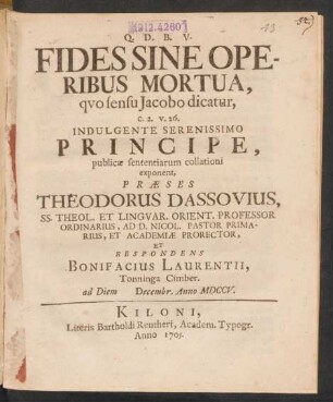 Fides Sine Operibus Mortua, quo sensu Jacobo dicatur, c. 2. v. 26. Indulgente Serenissimo Principe, publicæ sententiarum collationi exponent, Præses Theodorus Dassovius, SS. Theol. Et Linguar. Orient. Professor Ordninarius, Ad D. Nicol. Pastor Primarius, Et Academiæ Prorector, Et Respondens Bonifacius Laurentii, Tonninga Cimber. ad Diem [] Decembr. Anno MDCCV.