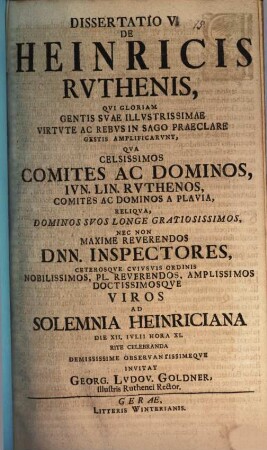 Diss. V. de Heinricis Ruthenis, qui gloriam gentis, suae illustrissimae virtute ac rebus in sago praeclare gestis amplificarunt : qua celsissimos comites ac dominos, iun. lin. Ruthenos ... nec non maxime reverendos Dnn. inspectores ... ad solemnia Heinriciana ... invitat Georg. Ludov. Goldner