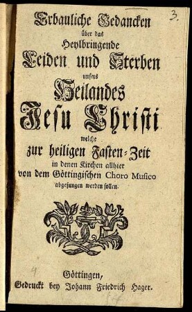 Erbauliche Gedancken über das Heylbringende Leiden und Sterben unsers Heilandes Jesu Christi welche zur heiligen Fasten-Zeit in denen Kirchen allhier von dem Göttingischen Choro Musico abgesungen werden sollen