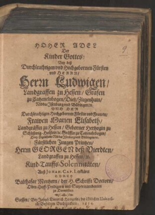 Hoher Adel Der Kinder Gottes : Bey deß ... Fürsten ... Herrn Ludwigen/ Landgraffen zu Hessen/ Grafen zu Catzenelnbogen/ Dietz/ Ziegenhain/ Nidda/ Isenburg und Büdingen [et]c. Und Der ... Fürstin ... Frawen Marien Elisabeth/ Landgräffin zu Hessen/ Geborner Hertzogin zu Schleßwig-Holstein/ [et]c. Gräffin zu Catzenelnbogen/ Dietz/ Zigenhain/ Nidda/ Isenburg und Büdingen/ [et]c. Fürstlichen Jungen Printzen/ Herrn Georgen deß Vierdten/ Landgraffen zu Hessen/ [et]c. Kind-Tauffs-Solennitäten/ Auß Johan. Cap. I. erkläret