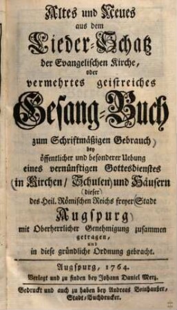 Altes und Neues aus dem Lieder-Schatz der Evangelischen Kirche, oder vermehrtes geistreiches Gesang-Buch : zum Schriftmäßigen Gebrauch bey öffentlicher und besonderer Uebung eines vernünftigen Gottesdienstes in Kirchen, Schulen und Häusern dieser Reichsfreyen Stadt Augspurg