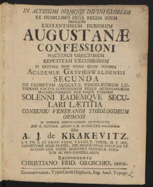 Exstantiorum Dubiorum Augustanæ Confessioni Hactenus Obiectorum Repetitam Excussionem : In Extensa Non Minus Quam Intensa Academiæ Gryphiswaldensis Secunda Ob Exhibitam Augustæ Vindelicorum Lutherani Coetus Confessionem Nullis Adversariorum Machinationibus Huc Usque Eversam Solenni Eademque Seculari Lætitia Consencu Venerandi Theologorum Ordinis In Publicæ Disputationis Argumentum Die 6. Octobr. Anno S. R. MDCCXXX. ventilandum sistit A. J. de Krakevitz, S. S. Th. D. Et Prof. Prim. Facult. Theol. H. T. Dec. Consitorii Regii Præses, Per Pomeraniam Suecicam Et Rugiam Gen. Super. Academiæ Gryphicæ Curator Ac Pro-Cancellarius. Respondente Christiano Frid. Groschio, Berol.