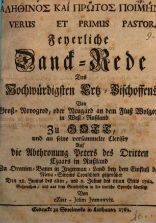 Alēthinos Kai Prōtos Poimēn Versus Et Primus Pastor : Feyerliche Danck-Rede des Hochwürdigsten Ertz-Bischoffens Von Groß-Novogrod, oder Neugard an dem Fluß Wolgowa in West-Rußland Zu Gott, und an seine versammelte Clerisey Auf die Abthronung Peters des Dritten Czaars in Rußland Zu Oranien-Baum in Ingerman-Land ... Den 28. Junius des alten, und 9. Julius des neuen Stils 1762.
