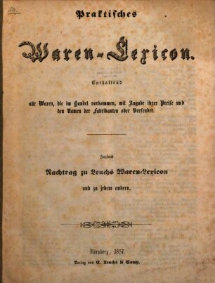 Praktisches Waren-Lexicon : enthaltend alle Waren, die im Handel vorkommen, mit Angabe ihrer Preise und den Namen der Fabrikanten oder Versender ; zugleich Nachtrag zu Leuchs Waren-Lexicon und zu jedem andern
