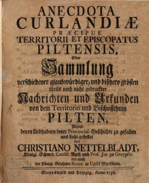 Anecdota Curlandiæ Præcipue Territorii Et Episcopatus Piltensis, Oder Sammlung verschiedener glaubwürdiger, und bißhero grösten theils noch nicht gedruckter Nachrichten und Urkunden von dem Territorio und Bischoffthum Pilten : Anjetzo denen Liebhabern derer Provincial-Geschichte zu Gefallen ans Licht gestellt von Christiano Nettelbladt, Königl. Schwed. Consist. Rath und Prof. Jur. zu Greypsw. wie auch der Königl. Gelehrten Societ. zu Upsal Mit-Gliede Sammlung verschiedener glaubwürdiger, und bißhero grösten theils noch nicht gedruckter Nachrichten und Urkunden von dem Territorio und Bischoffthum Pilten