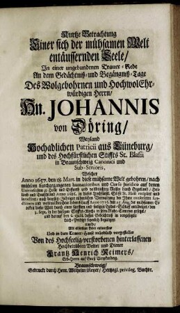 Kurtze Betrachtung Einer sich der mühsamen Welt entäussernden Seele : In einer ungebundenen Trauer-Rede An dem Gedächtniß- und Begängniß-Tage Des ... Hn. Johannis von Döring ... in Braunschweig Canonici und Sub-Senioris, Welcher Anno 1657. den 18. Mart. ... gebohren ... Anno 1716. den 25. Aug. ... dieser Welt durch einen ... Todes-Schlaff entübriget ... und darauf den 6. ejusd. dessen Gedächtniß in vorgesetzter Leich-Predigt feyerlich begangen wurde / Mit eilfertiger Feder entworffen ... Von ... Frantz Henrich Reimers, Erb-Herrn auf Groß Timpkenberg.