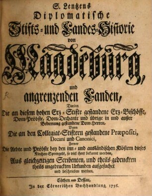 S. Lentzens Diplomatische Stifts- und Landes-Historie von Magdeburg, und angrenzenden Landen : Darinn Die an diesem hohen Erz-Stifte gestandene Erz-Bischöffe, Dom-Pröbste, Dom-Dechante und übrige in und außer Bedienung gestandene Dom-Herren, Dann Die an den Collegiat-Stiftern gestandene Praepositi, Decani und Canonici, Ferner Die Aebte und Pröbste bey den inn- und ausländischen Klöstern dieses Kirchen-Sprengels, so viel ihrer bekannt worden, Aus gleichzeitigen Scribenten, und theils gedruckten theils ungedruckten Urkunden aufgesuchet und beschrieben werden