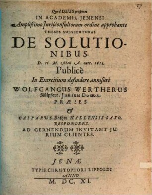 Theses Subsecuturas De Solutionibus. D. 11. M. Maii A. curr. 1611. Publice In Exercitium defendere annisuri Wolfgangus Wertherus Mülpfort, Iurium Doctor, Praeses & Casparus Kather Hallensis Saxo, Respondens. Ad Cernendum Invitant Iurium Clientes