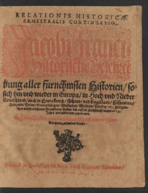 Relationis Historicae Semestralis Continuatio, Jacobi Franci Historische Beschreibung aller fürnehmsten Historien/ so sich hin und wieder in Europa/ in Hoch und Nieder Teutschland/ auch in Franckreich/ Schott- und Engelland/ Hispanien/ Hungarn/ Polen/ Siebenbürgen/ Wallachey/ Moldaw/ Türckey/ etc. Hierzwischen nechstverschiener Franckfurter Fosten- biß auff die Herbstmeß/ dieses 1623. Jahrs nerlauffen und zugetragen : Auß uberschickten glaubwürdigen Schrifften und eigner Erfahrung zusammen bracht