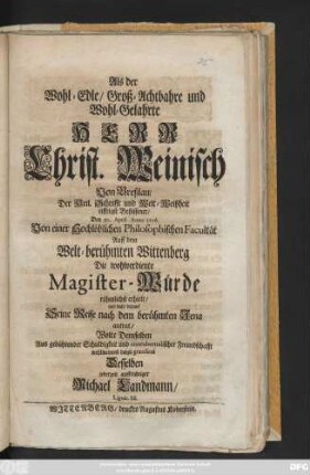 Als der Wohl-Edle, Groß-Achtbahre und Wohl-Gelahrte Herr Christ. Weinisch Von Breßlau, Der Heil. Schrifft und Welt-Weißheit eiffrigst Beflissener, Den 30. April. Anno 1716. Von einer Hochlöblichen Philosophischen Facultät Auff dem Welt-berühmten Wittenberg Die wohlverdiente Magister-Würde rühmlichst erhielt, und bald darauf Seine Reise nach ... Jena antrat, Wolte Demselben ... gratuliren ... Michael Landmann, Lignic. Sil.