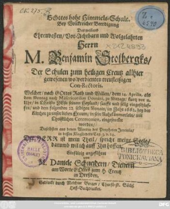 Gottes hohe Himmels-Schule : Bey ... Beerdigung Des ... Herrn M. Benjamin Stolbergks/ Der Schulen zum heiligen Creutz allhier gewesenen ... Con-Rectoris, Welcher ... dem 14. Aprilis ... eingeschlaffen/ und dem folgenden 22. selbigen Monats/ im Jahr 1662. bey der Kirchen zu unser lieben Frauen/ in sein Ruhekämmerlein ... eingesencket worden/ Daselbsten aus denen Worten des Propheten Jeremiae/ in dessen Klagliedern Cap. 3. v. 24. Der Herr ist mein Theil/ spricht meine Seele/ darumb wil ich auff Ihn hoffen. Einfältig angeführet