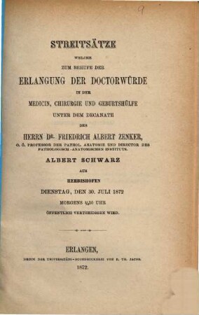 Streitsätze welche zum Behufe der Erlangung der Doctorwürde in der Medicin, Chirurgie und Geburtshülfe unter dem Decanate des Herrn Dr. Friedrich Albert Zenker, Albert Schwarz aus Herbishofen Dienstag, den 30. Juli 1872 Morgens 1/2 10 Uhr öffentlich vertheidigen wird