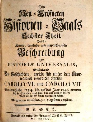 Neu-Eröffneter Historien-Saal Das ist Kurtze, deutliche und unpartheyische Beschreibung der Allgemeinen Welt- und Kirchen-Geschichten : Von Anfang biß auf diese unsere Zeiten, in ordentliche Periodos oder Zeit-Begriffe eingetheilet, 6. Enthaltend Die Geschichten, welche sich unter den Glorwürdigst-regierenden Kaysern Carolo VI. und Carolo VII. Von dem Jahr 1734. bis auf das Jahr 1734. vornemlich in Europa, auch sonst hin und wieder in der Welt und in der Kirche zugetragen haben