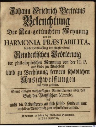 Johann Friedrich Bertrams Beleuchtung der Neu-getünchten Meynung von der Harmonia Praestabilita : durch Veranlassung der jüngst-edirten Reinbeckischen Erörterung der philosophischen Meynung von der H. P. aus Liebe zur Wahrheit Und zu Verhütung fernern schädlichen Ausschweiffungen ans Licht gestellet. Samt einigen nachgefügten Anmerckungen über den Satz der Wolffischen Morale, daß nicht die Atheisterey an sich selbst, sondern nur derselben Mißbrauch zum bösen Leben verleite