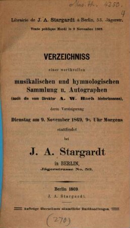 Verzeichniss einer werthvollen musikalischen und hymnologischen Sammlung u. Autographen (auch die vom Direktor A. W. Bach hinterlassene), deren Versteigerung Dienstag am 9. November 1869, 9 1/2 Uhr morgens stattfindet bei J. A. Stargardt in Berlin