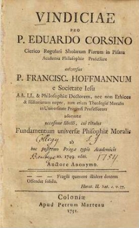 Vindiciae Pro P. Eduardo Corsino Clerico Regulari Sholarum Piarum in Pisana Academia Philosophiæ Professore adversus P. Francisc. Hoffmannum e Societate Iesu AA. LL. & Philosophiæ Doctorem, nec non Ethices & Historiarum nuper, tum etiam Theologiæ Moralis in Universitate Pragensi Professorem adornatæ occasione libelli, cui titulus Fundamentum universæ Phisophiæ Moralis ab hoc postremo Pragæ typis Academicis an. 1749. editi.