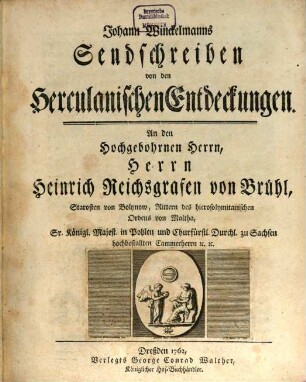 Johann Winckelmanns Sendschreiben von den Herculanischen Entdeckungen : An den Hochgebohrnen Herrn, Herrn Heinrich Reichsgrafen von Brühl, Starosten von Bolynow, Rittern des hierosolymitanischen Ordens von Maltha, Sr. Königl. Majest. in Pohlen und Churfürstl. Durchl. zu Sachsen hochbestallten Cammerherrn [et]c. [et]c.