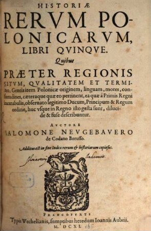 Historiae Rervm Polonicarvm, Libri Qvinqve : Quibus Praeter Regionis Situm, Qvalitatem Et Terminos; Gentis item Polonicae originem, linguam, mores, consuetudines, caeteraque quae eo pertinent, ea quae à Primis Regni incunabulis, obseruato legitimo Ducum, Principum & Regum ordine, huc vsque in Regno isto gesta sunt, dilucide & fuse describuntur ... Additus est in fine Index rerum & historiarum copiosus
