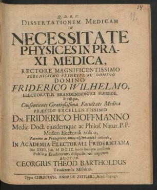 Dissertationem Medicam De Necessitate Physices In Praxi Medica, Rectore ... Friderico Wilhelmo, Electoratus Brandenburgici Haerede, & reliqua, Consentiente Gratiosissima Facultate Medica Praeside ... Dn. Friderico Hoffmanno Medic. Doct. eiusdemque ac Philos. Natur. P.P. Medico Electorali Aulico ... In Academia Electorali Fridericiana Die XXIII. Iun. MDCIC. ... Publicae Eruditorum disquisitioni exponet Auctor Georgius Theod. Bartholdus Teudizensis Misnicus