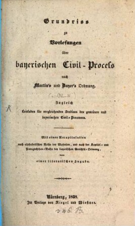 Grundriß zu Vorlesungen über bayerischen Civil-Process nach Martin's und Bayer's Ordnung : zugleich Leitfaden für vergleichendes Studium des gemeinen und bayerischen Civil-Processes ; mit einer Recapitulation nach alphabetischer Reihe der Materien und nach der Kapitel- und Paragraphen-Reihe der bayerischen Gerichts-Ordnung dann einer literarischen Zugabe