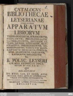 [1]: Catalogvs Bibliothecae Leyserianae : Complectens Apparatvm Librorvm Theologicorvm, Ivridicorvm, Medicorvm, Philosophicorvm, Mathematicorvm, Historiam Civilem, Sacram, Literariam, Illvstrantivm, Philologicorvm, Nvmismaticorvm, Codicvm Manvscriptorvm Persicorvm, Tvrcicorvm, Arabicorvm, Græcorvm, Latinorvm, Diplomatvm &c. B. Polycarp. Leyseri I. V. Med. Et Philos. Doct. Histor. Et Poes. P. P. O. Qvi Helmstadii Die XVIII. Ian. Et Seqq. Anni MDCCXXIX. ... Pvblica Avctione Distrahentvr