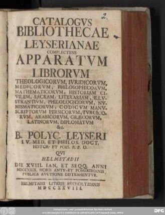 [1]: Catalogvs Bibliothecae Leyserianae : Complectens Apparatvm Librorvm Theologicorvm, Ivridicorvm, Medicorvm, Philosophicorvm, Mathematicorvm, Historiam Civilem, Sacram, Literariam, Illvstrantivm, Philologicorvm, Nvmismaticorvm, Codicvm Manvscriptorvm Persicorvm, Tvrcicorvm, Arabicorvm, Græcorvm, Latinorvm, Diplomatvm &c. B. Polycarp. Leyseri I. V. Med. Et Philos. Doct. Histor. Et Poes. P. P. O. Qvi Helmstadii Die XVIII. Ian. Et Seqq. Anni MDCCXXIX. ... Pvblica Avctione Distrahentvr
