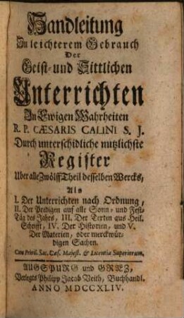 Geist- und Sittliche Unterricht In ewigen Wahrheiten : Für jede Christen, und sonderbar zum bequemen Gebrauch Der Ehrwürdigen Herren Pfarrer und Prediger, Dann auch der Vorsteher andächtiger Versammlungen, und geistlicher Ubungen, [13]. Handleitung Zu leichterem Gebrauch Der Geist- und Sittlichen Unterrichten In Ewigen Wahrheiten R. P. Caesaris Calini S. J. Durch unterschidliche nutzlichste Register Uber alle Zwölff Theil desselben Wercks : Als I. Der Unterrichten nach Ordnung ...