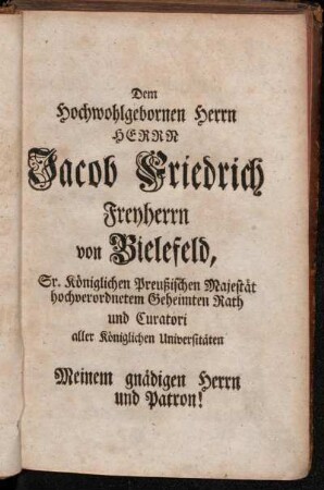 Dem Hochwohlgebornen Herrn Herrn Jacob Friedrich Freyherrn von Bielefeld, Sr. Königlichen Preußischen Majestät hochverordnetem Geheimten Rath und Curatori aller Königlichen Unversitäten[...]