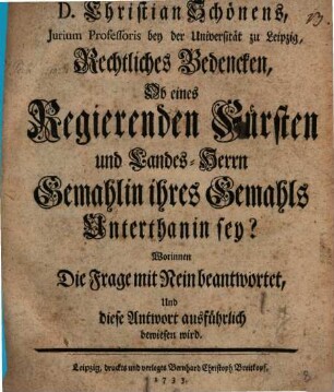 D. Christian Schönens, Jurium Professoris bey der Universität zu Leipzig, Rechtliches Bedencken, Ob eines Regierenden Fürsten und Landes-Herrn Gemahlin ihres Gemahls Unterthanin sey? : Worinnen Die Frage mit Nein beantwortet, Und diese Antwort ausführlich bewiesen wird