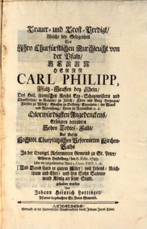 Monumentum Æternæ Gloriæ Et Pietatis Oder Unterthänigstes Denckmahl Uber Weyland des Durchläuchtigsten Fürsten und Herrn, Herrn Caroli Philippi, Pfaltzgraffen bey Rhein, ... Unseres Gnädigsten Churfürsten ... Den 31. Decembr. 1742. ... erfolgten Hohen Todtes-Fall : Durch drey Predigten über die ... Worte: I. Chron. XXIX. [al. XXX.] v. 28. Und [David] starb in gutem Alter, voll Lebens, Reichthum und Ehre, und sein Sohn Salomo ward König an seine Statt. Deren die erste den 5. Febr. in der Heil. Geist Kirche über die erstere Worte: Und (David) starb in gutem Alter, Die andere den 6 Febr. zu St. Peter über die folgende Worte: Voll Lebens, Reichthum und Ehre und sein Sohn Salomo ward König an seine Statt, Die dritte in der Wallonischen Kirche den 14. Febr. über den gantzen Text in Frantzös. Sprache gehalten ...