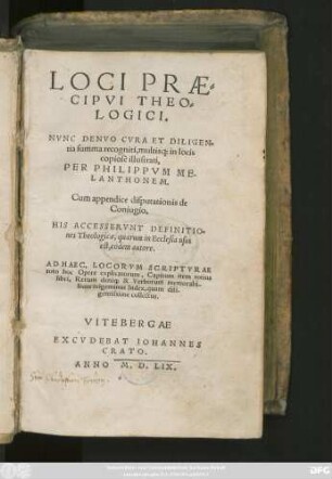 LOCI PRAE=||CIPVI THEO=||LOGICI.|| NVNC DENVO CVRA ET DILIGEN=||tia summa recogniti, multis#[que] in locis || copiosè illustrati,|| PER PHILIPPVM ME-||LANTHONEM.|| Cum appendice disputationis de || Coniugio.|| HIS ACCESSERVNT DEFINITIO=||nes Theologicae, quarum in Ecclesia usus || est, eodem autore.|| AD HAEC ... || trigeminus Index ... ||