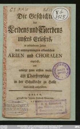Die Geschichte des Leidens und Sterbens unsers Erlösers : in gebundenen Zeilen mit untergemengten erbaulichen Arien und Choralen abgefasst, und anietzt zum ersten male am Charfreytage in der Schulkirche zu Halle musicalisch aufgeführet.