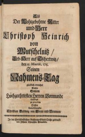 Als Der Wohlgebohrne Ritter und Herr Christoph Heinrich von Mutschelnitz/ Erb-Herr auf Tschertwitz/ den 15. Martii, 1715. Seinen Nahmens-Tag glücklich erreichet Suchte Seinem Hochgeehrtesten Herren Vormunde Schuldigst zu gratuliren Dessen Unterthänigster Christian Ludwig von Ebenn und Brunnen