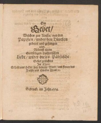 Ein Gebet/ Welches zur Neissa/ von den Papisten/ wider den Türcken gebetet und gesungen wird : Nebenst einem Gottseligen Lutherischen Liede/ wider dieses Päbstische Gebet gerichtet Im Thon: Erhalt uns Herr bey deinem Wort/ und steuer des Pabsts und Türcken Mord/ [et]c.