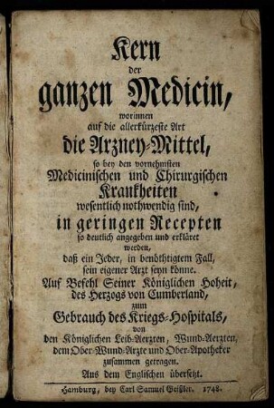 Kern der ganzen Medicin : worinnen auf die allerkürtzeste Art die Arzney-Mittel, so bey den vornehmsten Medicinischen und Chirurgischen Krankheiten wesentlich nothwendig sind, in geringen Recepten so deutlich angegeben und erkläret werden, daß ein Jeder ... sein eigener Arzt seyn könnte