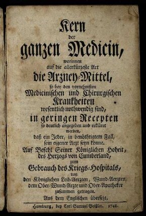 Kern der ganzen Medicin : worinnen auf die allerkürtzeste Art die Arzney-Mittel, so bey den vornehmsten Medicinischen und Chirurgischen Krankheiten wesentlich nothwendig sind, in geringen Recepten so deutlich angegeben und erkläret werden, daß ein Jeder ... sein eigener Arzt seyn könnte