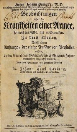 Herrn Johann Pringle's, M.D. der Königlichen Gesellschaft Mitgliedes, General-Physici bey den von Sr. Majestät während des lezten Krieges auswärts gebrauchten Armeen, Beobachtungen über die Krankheiten einer Armee, so wohl im Felde, als in Garnison : In drey Theilen. Nebst einem Anhange, der einige Aufsätze von Versuchen enthält, die der Königlichen Gesellschat bey verschiedenen Zusammenkünften vorgelesen worden