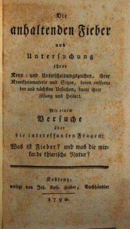 Die anhaltenden Fieber und Untersuchung ihrer Kenn- und Unterscheidungszeichen, ihrer Krankheitsmaterie und Sitzes deren entfernten und nächsten Ursachen, dann ihrer Lösung und Heilart : Mit einem Versuche über die interessantesten Fragen: Was ist Fieber und was die wirkende thierische Natur?