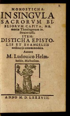 MONOSTICHA:|| IN SINGVLA || SACRORVM BI-||BLIORVM CAPITA, ME-||moriae Theologorum in-||seruire iussa.|| ITEM:|| DISTICHA EPISTO-||LIS ET EVANGELIIS || ordinarijs accommodata.|| Autore || M. Ludouico Helm-||boldo, Mulhusino.||