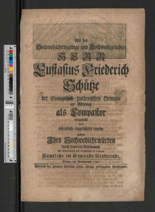 Als der Hochwohlehrwürdige und Hochwohlgelahrte Herr Eustasius Friederich Schütze der Evangelisch-Lutherischen Gemeine in Altona als Dompastor vorgestellt und öffentlich eingeführet wurde suchten ... durch folgenden Glückwunsch ihre Dankbarkeit und Ergebenheit zu bezeugen Sämtliche im Gymnasio Studirende : Altona, im Weinmonat 1740