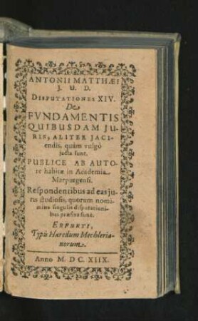 Antonii Matthaei I.U.D. Disputationes XIV. De Fundamentis Quibusdam Iuris, Aliter Iaciendis, quam vulgo iacta sunt : Publice Ab Autore habitae in Academia Marpurgensi. Respondentibus ad eas iuris studiosis, quorum nomina singulis disputationibus praefixa sunt