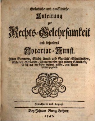 Gründliche und ausführliche Anleitung zur Rechts-Gelehrsamkeit und besonders Notariat-Kunst : Allen Beamten, Stadt- Amts- und Gerichts-Schultheißen, Notarien, Actuarien, Procuratorien und andern Schreibern, so sich nur der Feder bedienen müssen, zum Nutzen herausgegeben
