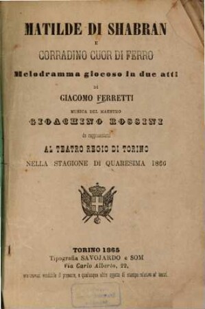 Matilde di Shabran e Corradino Cuor di Ferro : Melodramma giocoso in 2 atti di Giacomo [Giacopo] Ferretti. Musica: Gioachino Rossini. Da rappresentarsi al Teatro Regio di Torino nella stagione di Quaresima 1866