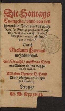 Die Sontags || Euangelia/ vnnd von den || fůrnembsten Festen vber das gantze || Jahr/ Jn Gesenge gefasse/ f[ue]r Christ=||liche Haußv[ae]ter vnd jhre Kinder/|| Mit fleis corrigirt/ gebessert || vnd gemehret/|| Durch || Nicolaum Herman || im Jochimßthal.|| Ein Bericht/ auff was Thon || vnd Melodey ein jedes mag ge=||sungen werden.|| Mit einer Vorrede D. Pauli || Eberi/ Pfarherrs der Kirchen || zu Witteberg.||