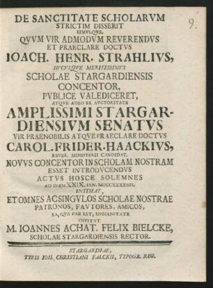 De Sanctitate Scholarum Strictim Disserit Simulque, Quum Vir Admodum Reverendus Et Praeclare Doctus Joach. Henr. Strahlius, Hucusque Meritissmus Scholae Stargardiensis Concentor, Pulice Valediceret, Atque ... Carol. Frider. Haackius, Rever. Ministerii Candidat. Novus Concentor In Scholam Nostram Esset Introducendus Actus Hosce Solemnes Ad Diem XXIX. Ian. MDCCXXXXIIII. ... Invitat M. Joannes Achat. Felix Bielcke, Scholae Stargardiensis Rector