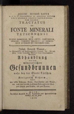 Josephi Henrici Bauer A.A.L.L. Philosophiæ Et Medicinæ Doctoris ... Tractatus De Fonte Minerali Tetschnensi In Regno Bohemiæ, Ejus Ortu, Contentis, Indole, Viribus Medicis, Ac Debito Ejus Interno Et Externo Usu = : Joseph Heinrich Bauers, der Weltweisheit und Artzneygelehrheit Doctors ... Abhandlung von dem mineralischen Gesundbrunnen nahe bey der Stadt Tätschen im Königreich Böheim, dann von dessen Ursprung, Natur, Eigenschaften und Gehalt, wie auch von dem sehr heilsamen Gebrauch dieses Wassers, sowohl zum Trinken, als zum Baaden