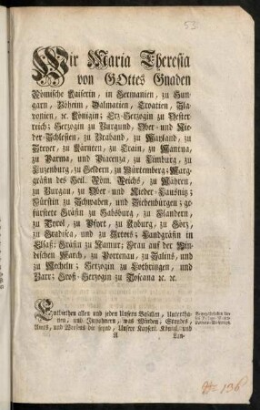 A1r-C1v, Wir Maria Theresia von Gottes Gnaden Römische Kaiserin, in Germanien, zu Hungarn, Böheim, Dalmatien, Croatien, Slavonien, [et]c. Königin; Erz-Herzogin zu Oesterreich; Herzogin zu Burgund, Ober- und Nieder-Schlesien, zu Braband, zu Mayland, zu Steyer, zu Kärnten, zu Crain, zu Mantua, zu Parma, und Piacenza, zu Limburg, zu Luzenburg, zu Geldern, zu Würtemberg; Markgräfin des Heil. Röm. Reichs, zu Mähren, zu Burgau, zu Ober- und Nieder-Laußnitz; Fürstin zu Schwaben, und Siebenbürgen; gefürstete Gräfin zu Habsburg, zu Flandern, zu Tyrol, zu Pfyrt, zu Kyburg, zu Görz, zu Gradisca, und zu Artois; Landgräfin in Elsaß; Gräfin zu Namur; Frau auf der Windischen March, zu Portenau, zu Salins, und zu Mecheln; Herzogin zu Lothringen, und Barr; Groß-Herzogin zu Toscana [et]c. [et]c.